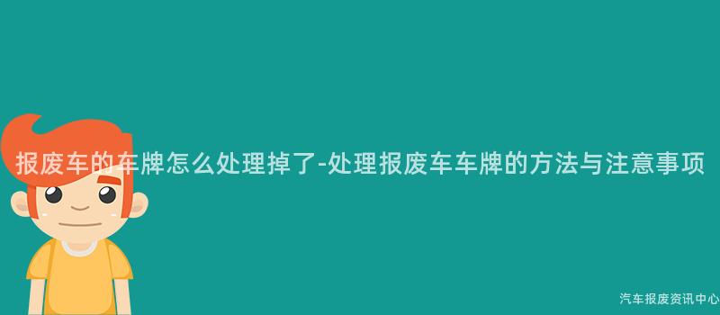 报废车的车牌怎么处理掉了-处理报废车车牌的方法与注意事项