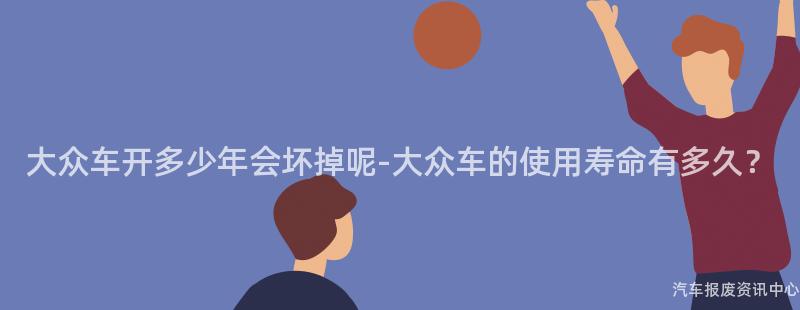 大众车开多少年会坏掉呢-大众车的使用寿命有多久？