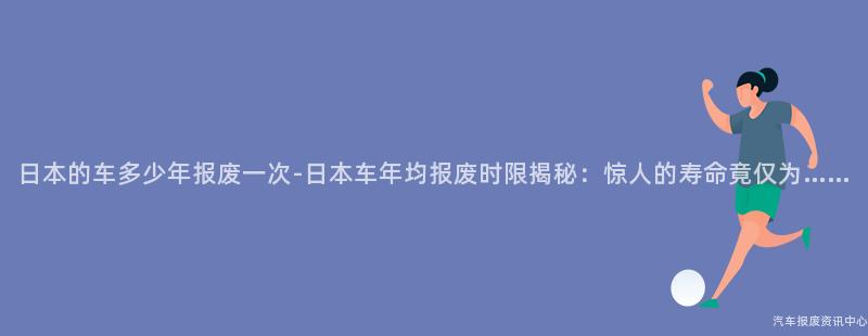 日本的车多少年报废一次-日本车年均报废时限揭秘：惊人的寿命竟仅为……