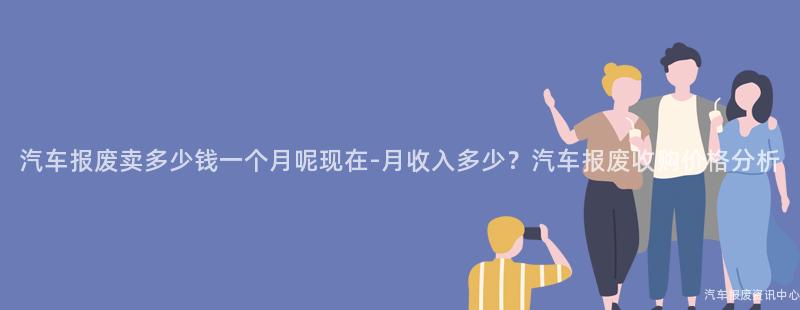 汽车报废卖多少钱一个月呢现在-月收入多少？汽车报废收购价格分析