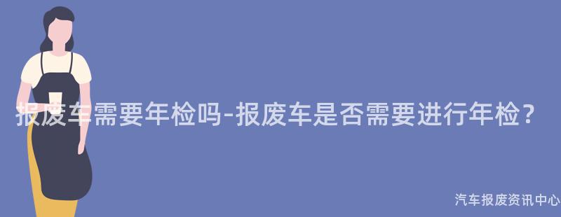 报废车需要年检吗-报废车是否需要进行年检？