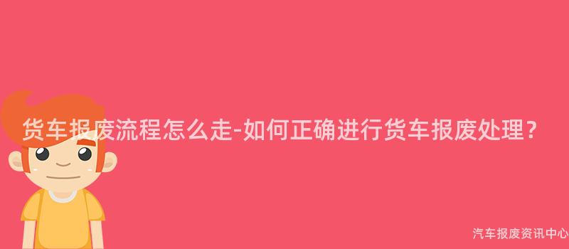 货车报废流程怎么走-如何正确进行货车报废处理？