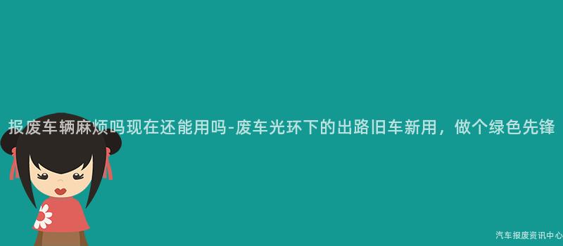 报废车辆麻烦吗现在还能用吗-废车光环下的出路旧车新用，做个绿色先锋