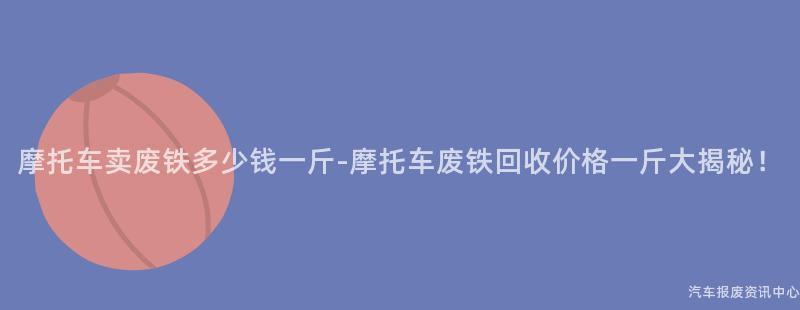 摩托车卖废铁多少钱一斤-摩托车废铁回收价格一斤大揭秘！