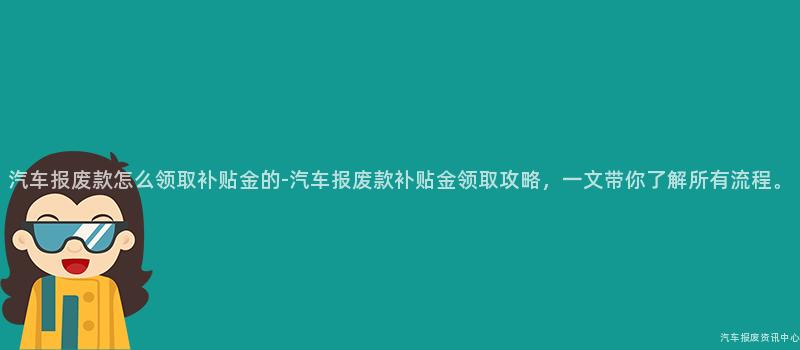 汽车报废款怎么领取补贴金的-汽车报废款补贴金领取攻略，一文带你了解所有流程。