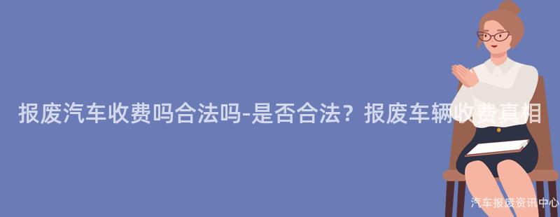 报废汽车收费吗合法吗-是否合法？报废车辆收费真相