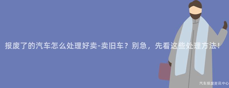 报废了的汽车怎么处理好卖-卖旧车？别急，先看这些处理方法！