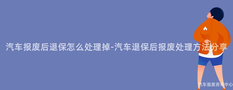 汽车报废后退保怎么处理掉-汽车退保后报废处理方法分享