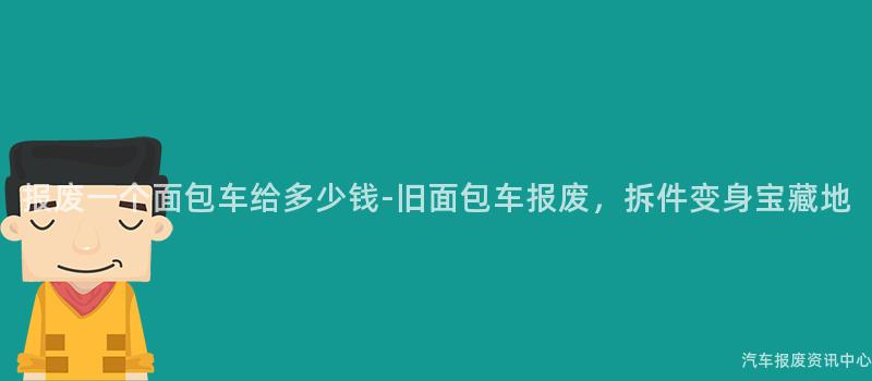 报废一个面包车给多少钱-旧面包车报废，拆件变身宝藏地