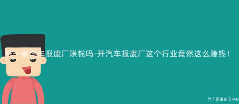 开一家汽车报废厂赚钱吗-开汽车报废厂这个行业竟然这么赚钱！