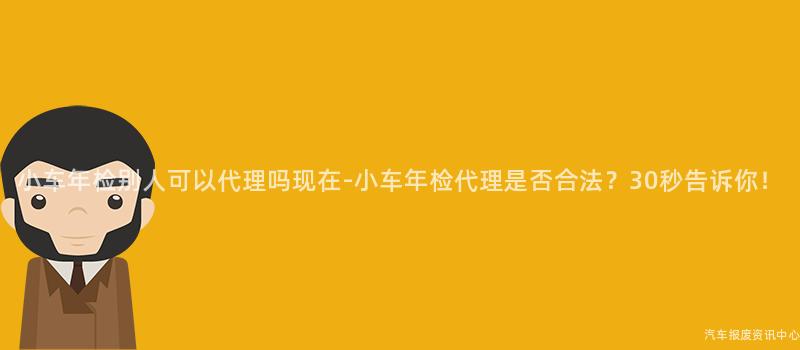 小车年检别人可以代理吗现在-小车年检代理是否合法？30秒告诉你！