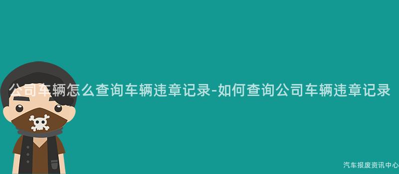 公司车辆怎么查询车辆违章记录-如何查询公司车辆违章记录