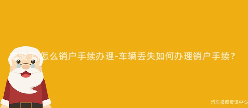 车没了,怎么销户手续办理-车辆丢失如何办理销户手续？