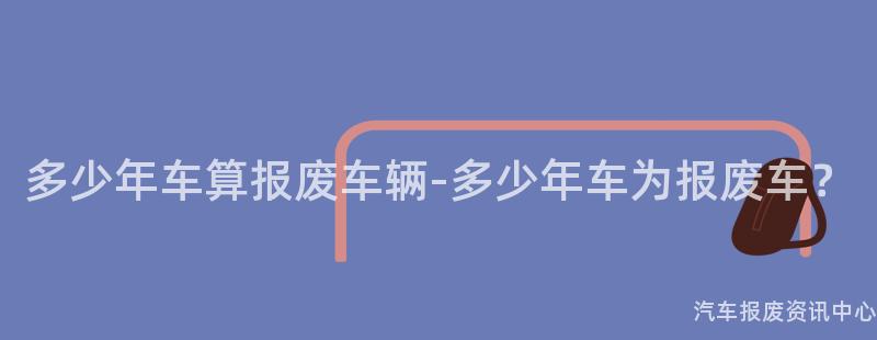 多少年车算报废车辆-多少年车为报废车？