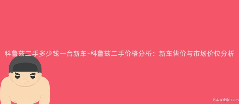 科鲁兹二手多少钱一台新车-科鲁兹二手价格分析：新车售价与市场价位分析