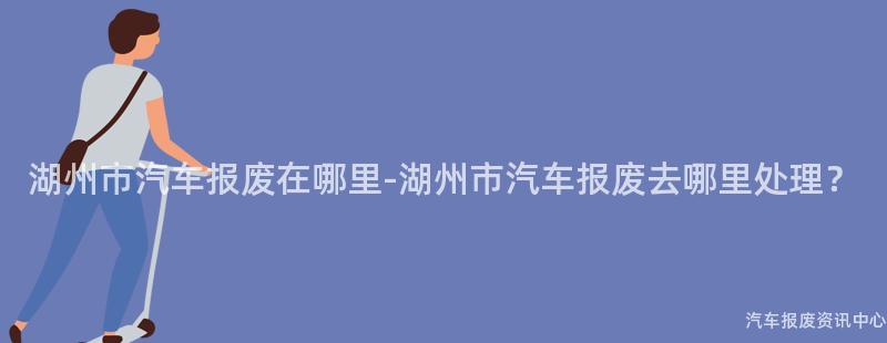 湖州市汽车报废在哪里-湖州市汽车报废去哪里处理？