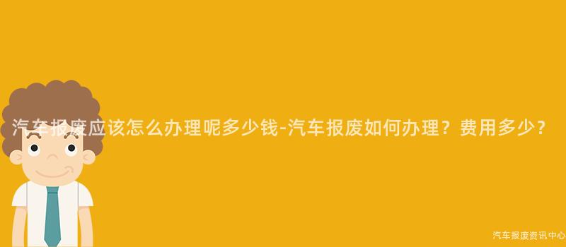汽车报废应该怎么办理呢多少钱-汽车报废如何办理？费用多少？