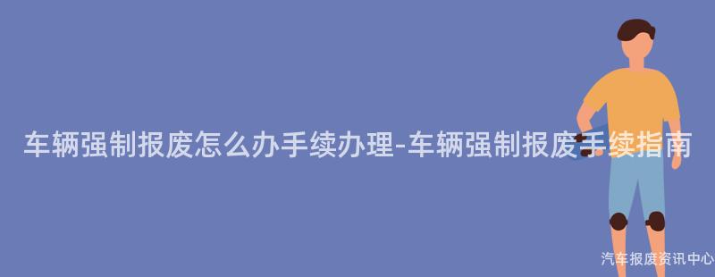 车辆强制报废怎么办手续办理-车辆强制报废手续指南