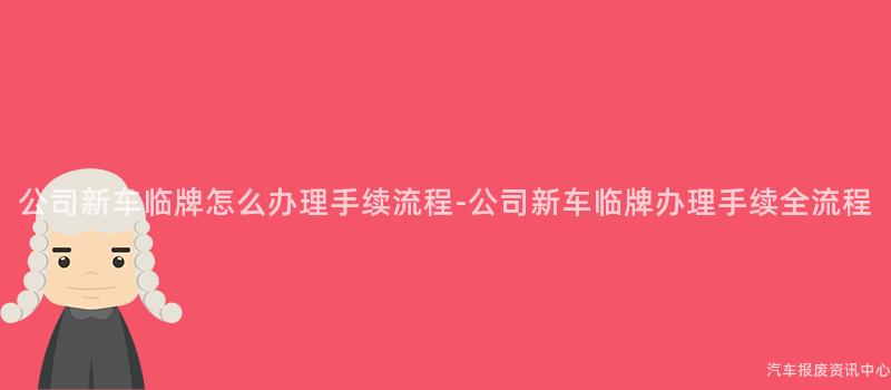 公司新车临牌怎么办理手续流程-公司新车临牌办理手续全流程