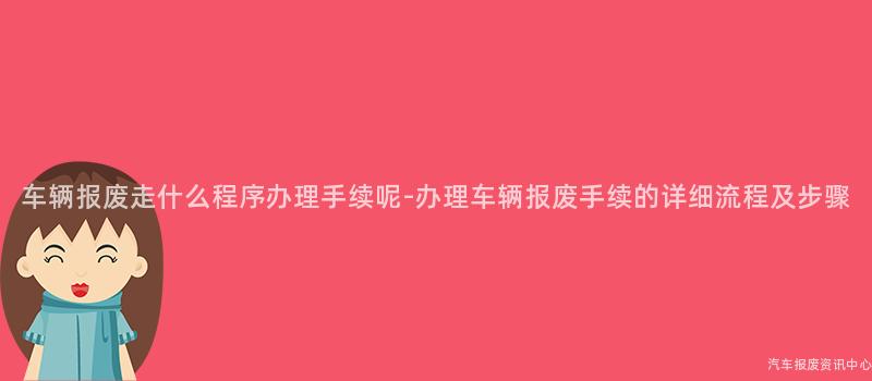 车辆报废走什么程序办理手续呢-办理车辆报废手续的详细流程及步骤