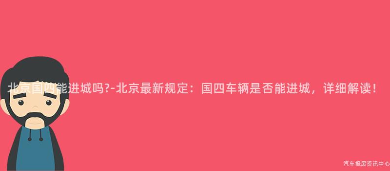 北京国四能进城吗?-北京最新规定：国四车辆是否能进城，详细解读！