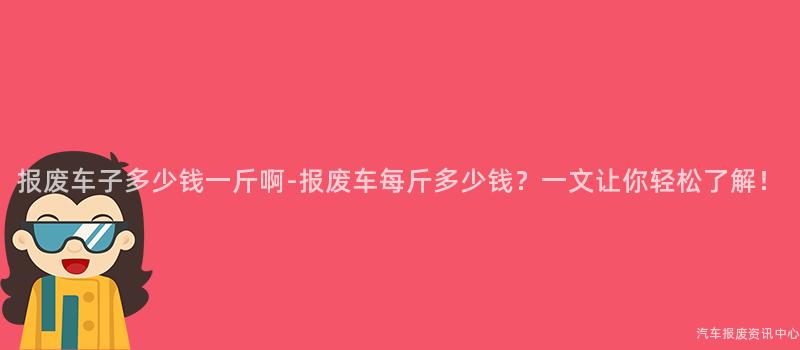 报废车子多少钱一斤啊-报废车每斤多少钱?一文让你轻松了解!