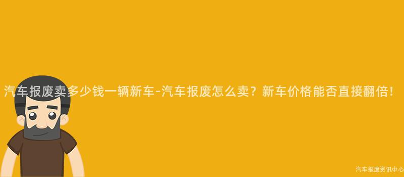 汽车报废卖多少钱一辆新车-汽车报废怎么卖？新车价格能否直接翻倍！