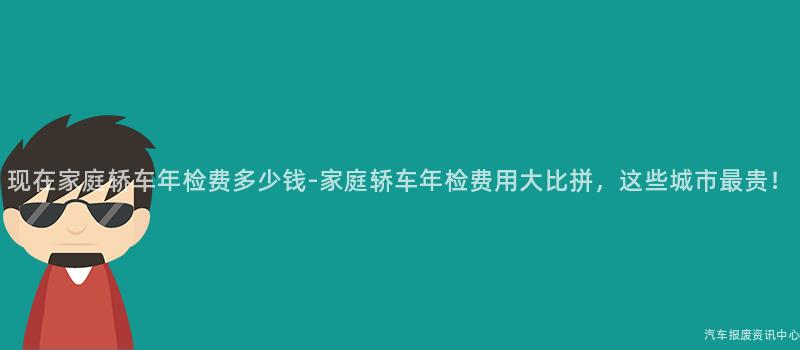 现在家庭轿车年检费多少钱-家庭轿车年检费用大比拼，这些城市最贵！