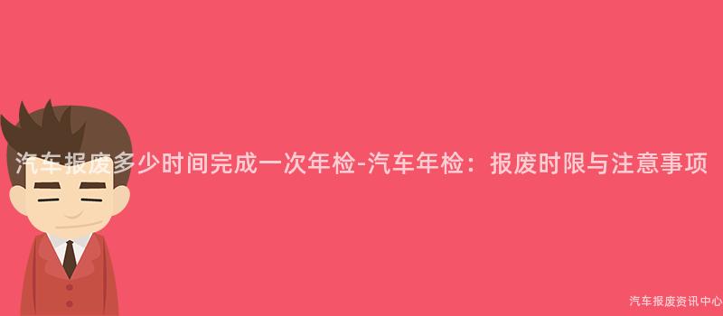 汽车报废多少时间完成一次年检-汽车年检：报废时限与注意事项