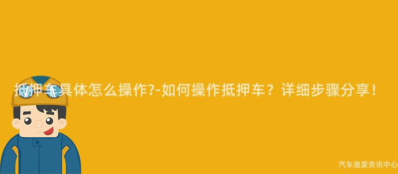 抵押车具体怎么操作?-如何操作抵押车？详细步骤分享！