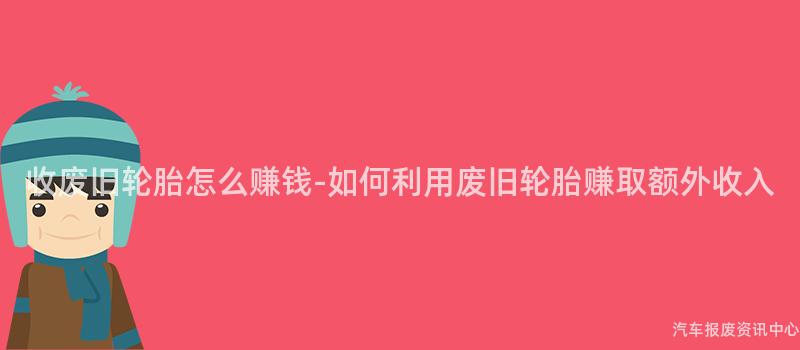 收废旧轮胎怎么赚钱-如何利用废旧轮胎赚取额外收入
