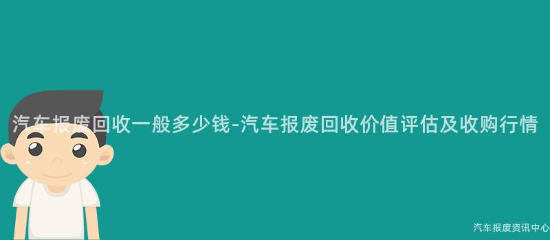 汽车报废回收一般多少钱-汽车报废回收价值评估及收购行情