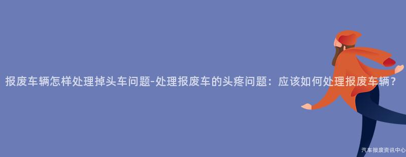 报废车辆怎样处理掉头车问题-处理报废车的头疼问题：应该如何处理报废车辆？