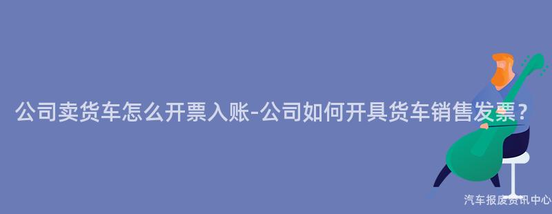 公司卖货车怎么开票入账-公司如何开具货车销售发票？
