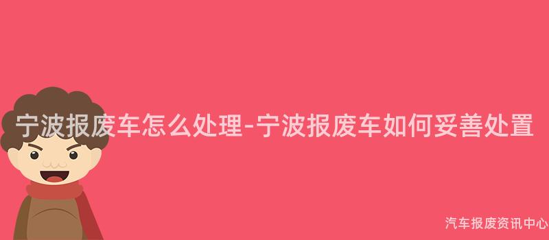 宁波报废车怎么处理-宁波报废车如何妥善处置