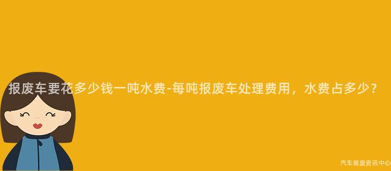 报废车要花多少钱一吨水费-每吨报废车处理费用，水费占多少？