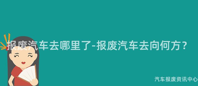 报废汽车去哪里了-报废汽车去向何方？