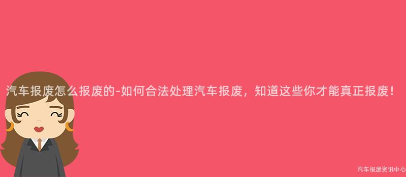 汽车报废怎么报废的-如何合法处理汽车报废，知道这些你才能真正报废！