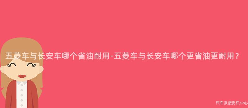 五菱车与长安车哪个省油耐用-五菱车与长安车哪个更省油更耐用？
