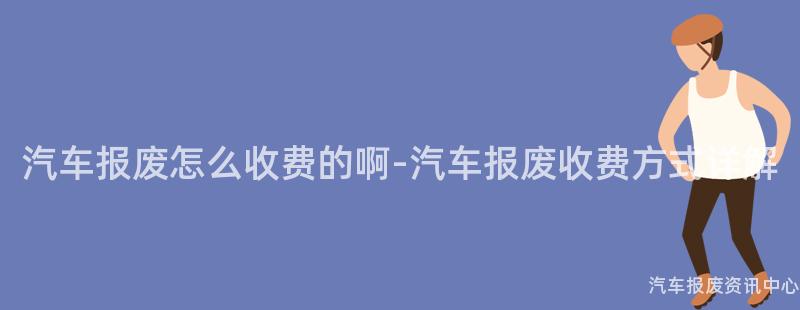 汽车报废怎么收费的啊-汽车报废收费方式详解