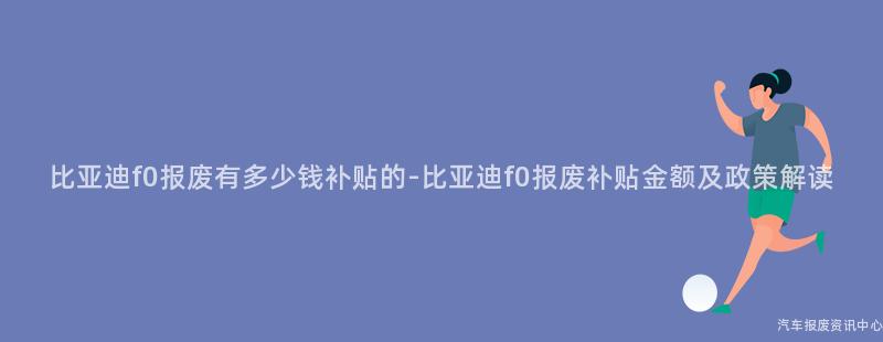 比亚迪f0报废有多少钱补贴的-比亚迪f0报废补贴金额及政策解读