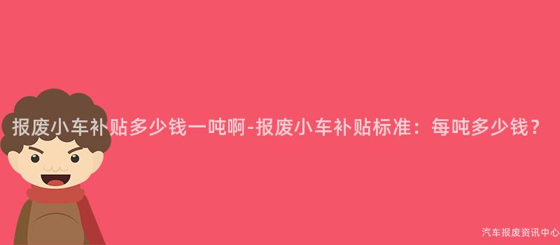 报废小车补贴多少钱一吨啊-报废小车补贴标准：每吨多少钱？
