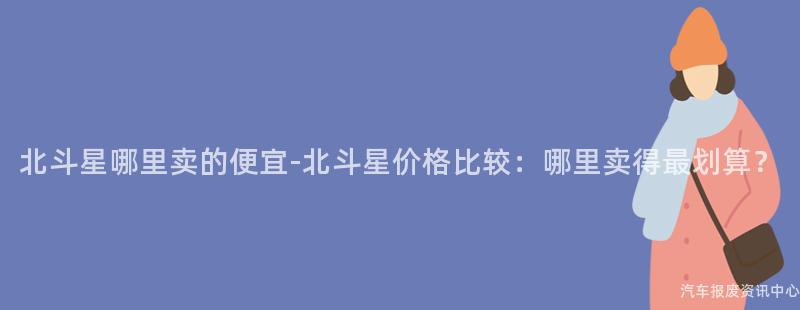 北斗星哪里卖的便宜-北斗星价格比较：哪里卖得最划算？