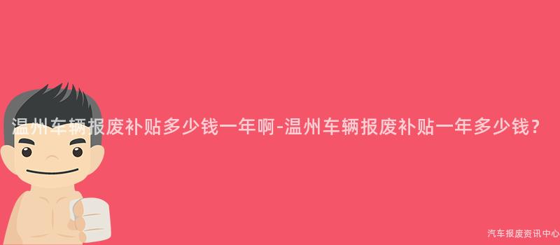 温州车辆报废补贴多少钱一年啊-温州车辆报废补贴一年多少钱？