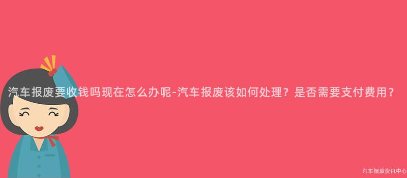汽车报废要收钱吗现在怎么办呢-汽车报废该如何处理？是否需要支付费用？