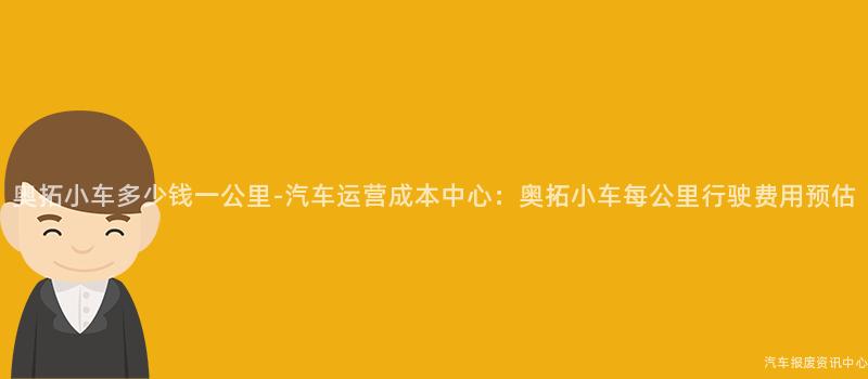 奥拓小车多少钱一公里-汽车运营成本中心：奥拓小车每公里行驶费用预估
