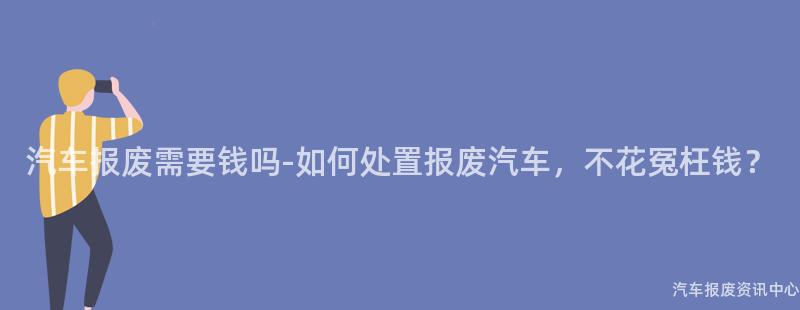 汽车报废需要钱吗-如何处置报废汽车，不花冤枉钱？