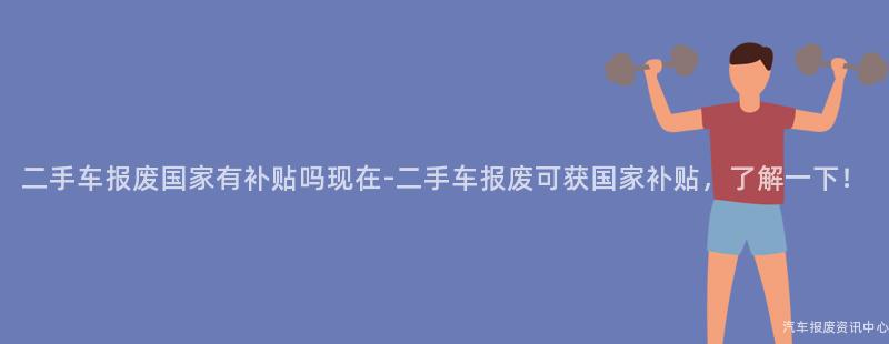 二手车报废国家有补贴吗现在-二手车报废可获国家补贴，了解一下！