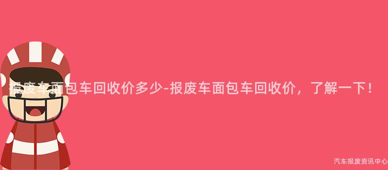 报废车面包车回收价多少-报废车面包车回收价，了解一下！