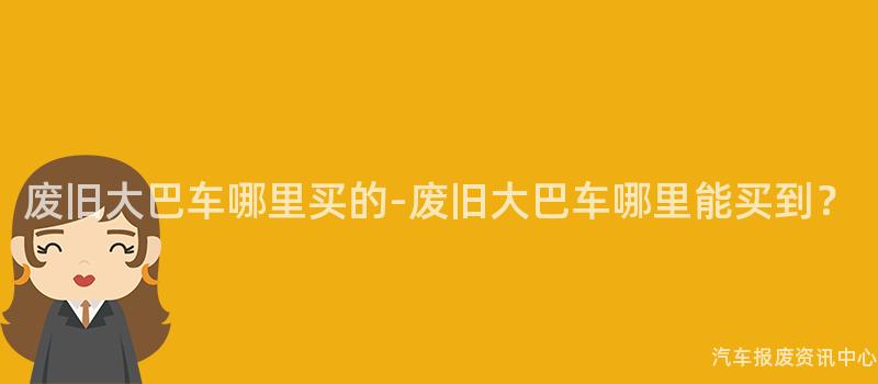 废旧大巴车哪里买的-废旧大巴车哪里能买到？